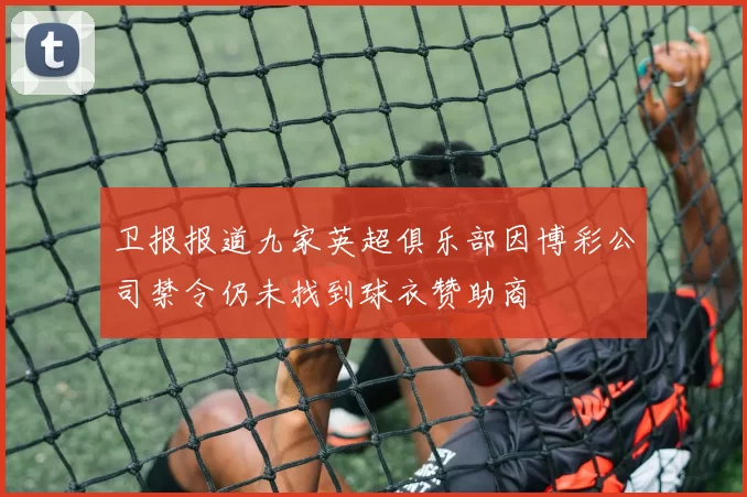 卫报报道九家英超俱乐部因博彩公司禁令仍未找到球衣赞助商