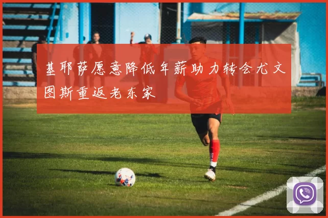 基耶萨愿意降低年薪助力转会尤文图斯重返老东家