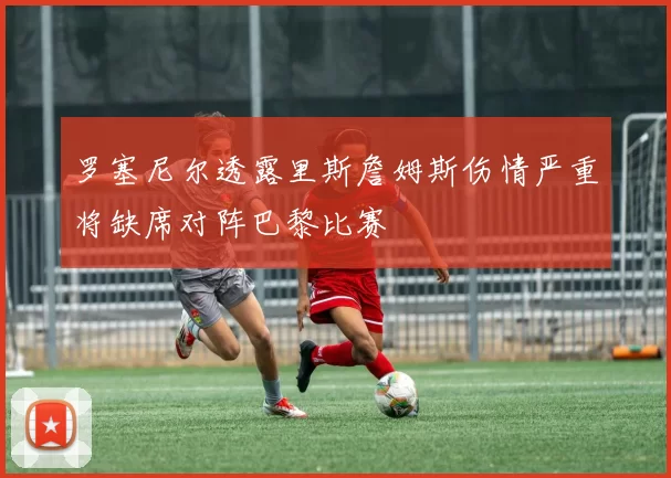罗塞尼尔透露里斯詹姆斯伤情严重将缺席对阵巴黎比赛