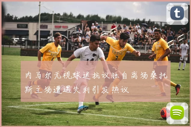 内马尔无视球迷抗议独自离场桑托斯主场遭遇失利引发热议