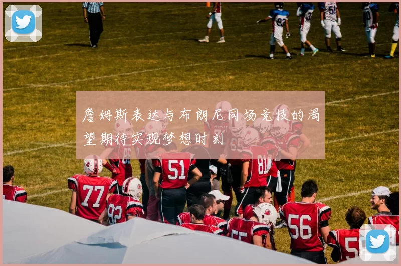 詹姆斯表达与布朗尼同场竞技的渴望期待实现梦想时刻