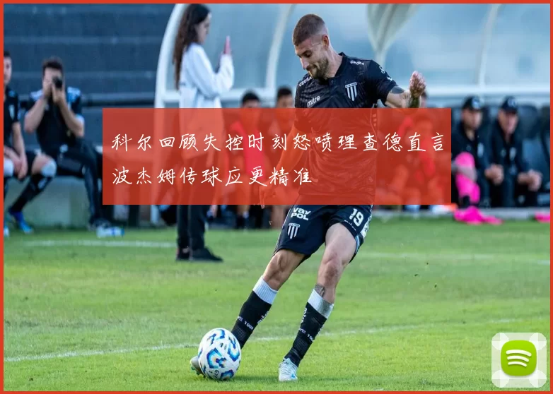 科尔回顾失控时刻怒喷理查德直言波杰姆传球应更精准