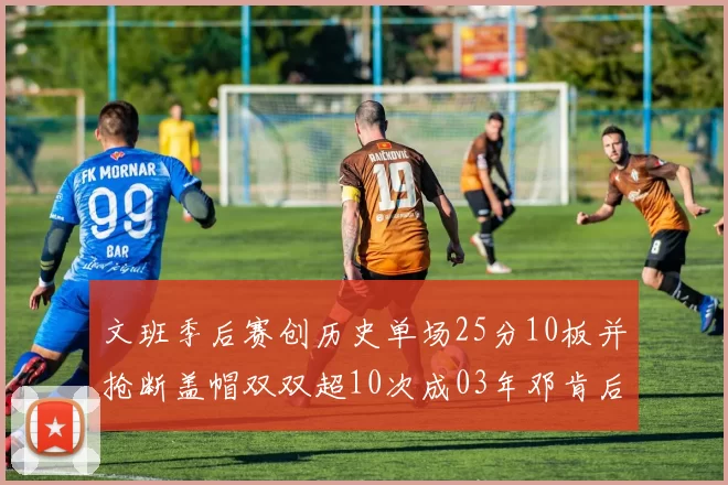 文班季后赛创历史单场25分10板并抢断盖帽双双超10次成03年邓肯后首人