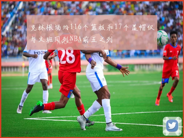 克林根场均116个篮板和17个盖帽仅与文班同列NBA前五之列