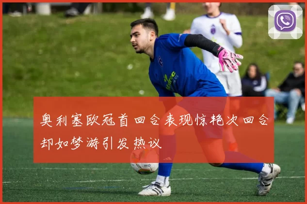 奥利塞欧冠首回合表现惊艳次回合却如梦游引发热议