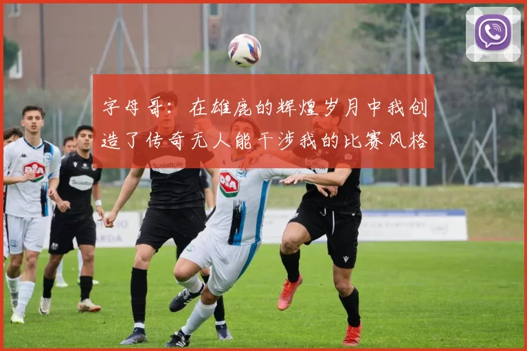 字母哥：在雄鹿的辉煌岁月中我创造了传奇无人能干涉我的比赛风格