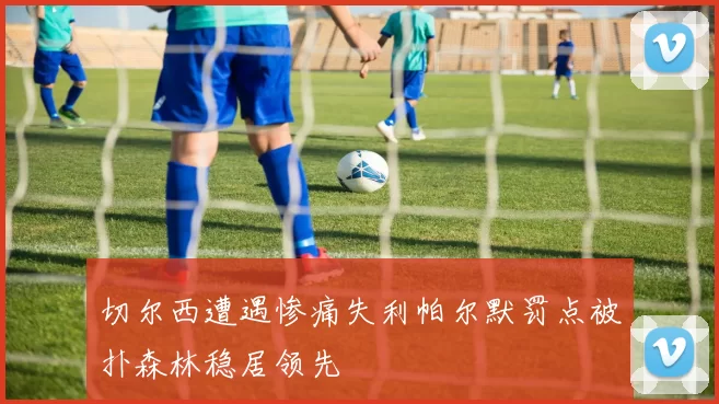 切尔西遭遇惨痛失利帕尔默罚点被扑森林稳居领先