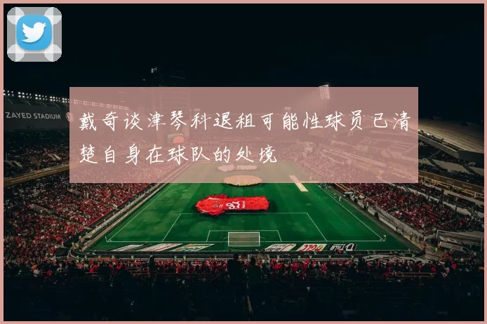 戴奇谈津琴科退租可能性球员已清楚自身在球队的处境