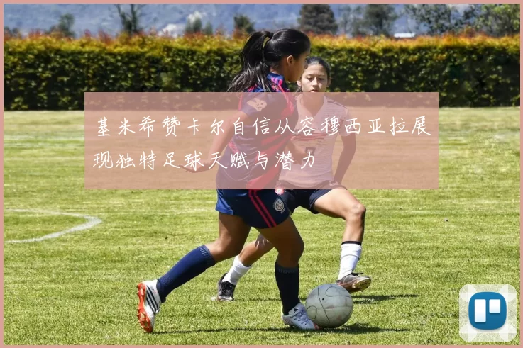 基米希赞卡尔自信从容穆西亚拉展现独特足球天赋与潜力