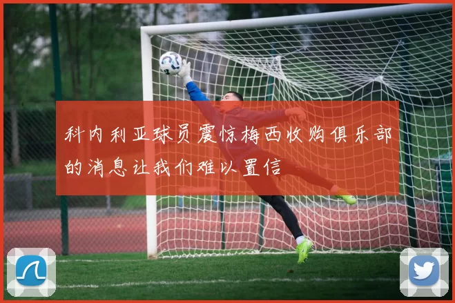 科内利亚球员震惊梅西收购俱乐部的消息让我们难以置信