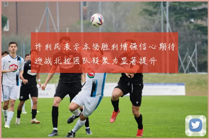 许利民表示本场胜利增强信心期待迎战北控团队凝聚力显著提升