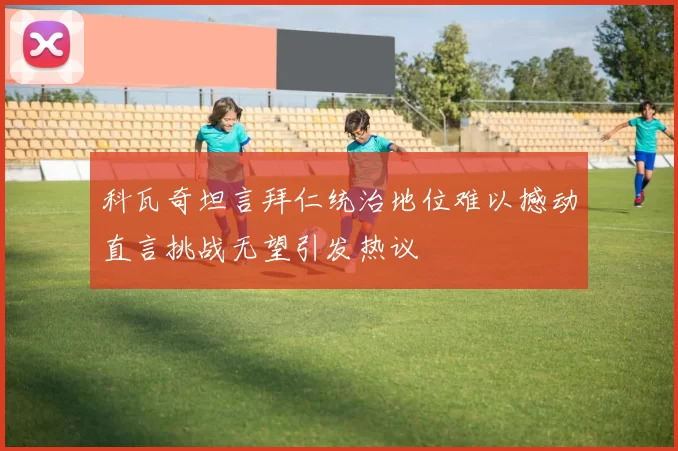 科瓦奇坦言拜仁统治地位难以撼动直言挑战无望引发热议