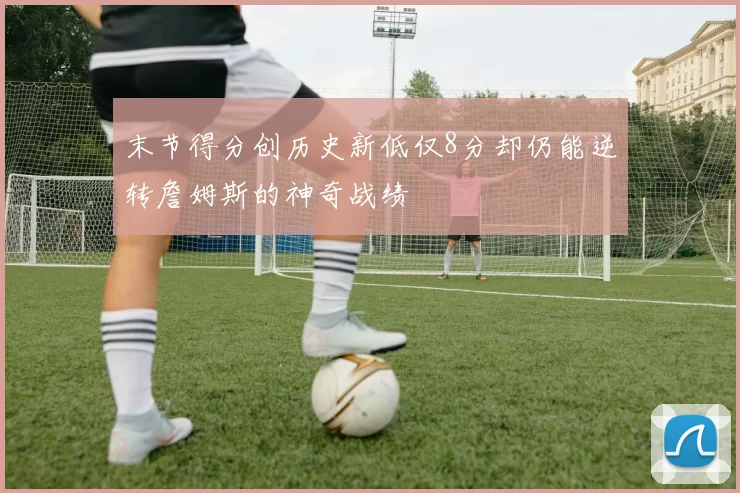 末节得分创历史新低仅8分却仍能逆转詹姆斯的神奇战绩