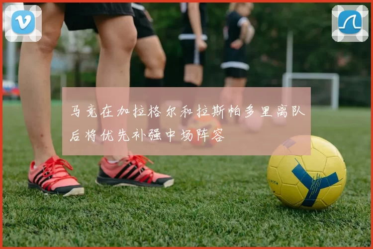 马竞在加拉格尔和拉斯帕多里离队后将优先补强中场阵容