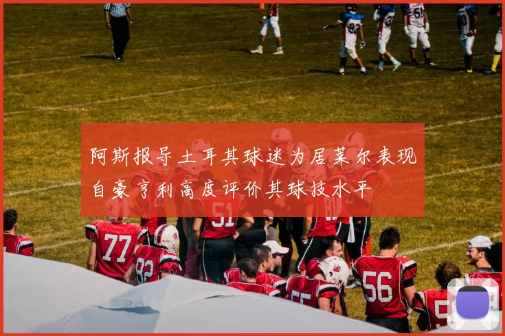 阿斯报导土耳其球迷为居莱尔表现自豪亨利高度评价其球技水平