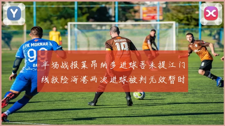 半场战报莱昂纳多进球吾米提江门线救险海港两次进球被判无效暂时1-0领先玉昆