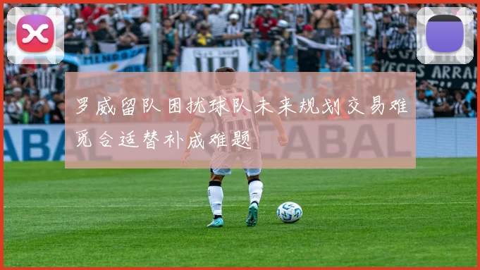 罗威留队困扰球队未来规划交易难觅合适替补成难题
