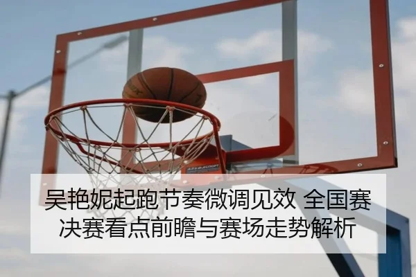 吴艳妮起跑节奏微调见效 全国赛决赛看点前瞻与赛场走势解析
