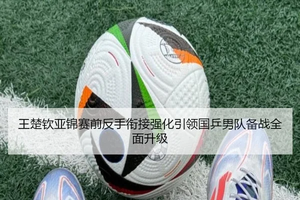 王楚钦亚锦赛前反手衔接强化引领国乒男队备战全面升级